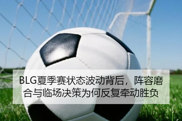 BLG夏季赛状态波动背后，阵容磨合与临场决策为何反复牵动胜负 - yingjiatiyu
